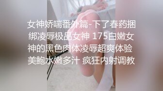 女神娇喘番外篇-下了春药捆绑凌辱极品女神 175白嫩女神的黑色肉体凌辱超爽体验 美鲍水嫩多汁 疯狂内射调教