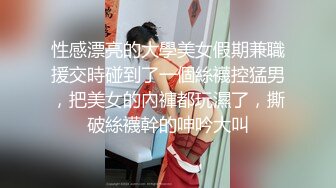 性感漂亮的大學美女假期兼職援交時碰到了一個絲襪控猛男，把美女的內褲都玩濕了，撕破絲襪幹的呻吟大叫