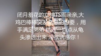 闭月羞花的女神TS周亲亲,大鸡巴棒棒突发奇想的想要，用手满足弟弟 精液一点点从龟头渗透出来 淫欲诱惑你！