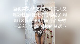 巨乳美女69吃鸡啪啪 又大又粗好性感 爱死你的鸡鸡了 啊啊老公轻点轻点顶到了 身材一流前凸后翘 被操的骚话不停