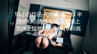 91小白作品-初恋音第二部 半透明衬衫诱惑十足 浴室操上到床上猛插那叫个爽1080高清完整版