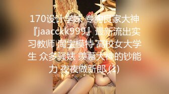 170设计学妹 专约良家大神『jaacckk999』最新流出实习教师 淘宝模特 高校女大学生 众多骚婊 羡慕大神的钞能力 夜夜做新郎 (1)