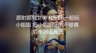 颜射颜射女神 和兄弟一起玩小姐姐 把小姐姐玩的不够爽 后来用道具玩