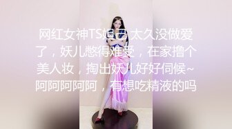 网红女神TS妲己 太久没做爱了，妖儿憋得难受，在家撸个美人妆，掏出妖儿好好伺候~阿阿阿阿阿，有想吃精液的吗