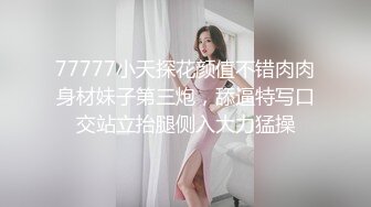 77777小天探花颜值不错肉肉身材妹子第三炮，舔逼特写口交站立抬腿侧入大力猛操