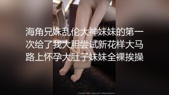 海角兄妹乱伦大神妹妹的第一次给了我大胆尝试新花样大马路上怀孕大肚子妹妹全裸挨操