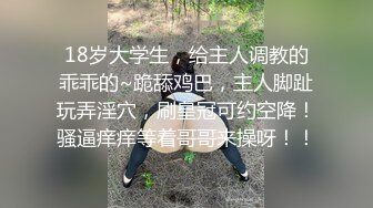 18岁大学生，给主人调教的乖乖的~跪舔鸡巴，主人脚趾玩弄淫穴，刷皇冠可约空降！骚逼痒痒等着哥哥来操呀！！