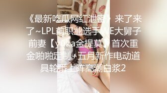 《最新吃瓜网红泄密》来了来了~LPL前职业选手WE大舅子前妻【yuka金提莫】首次重金啪啪定制+五月新作电动道具轮番上阵高潮白浆2