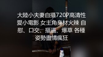 大陸小夫妻自攝720P高清性愛小電影 女主角身材火辣 自慰、口交、摳逼、爆草 各種姿勢盡情瘋狂