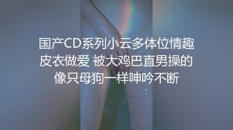 国产CD系列小云多体位情趣皮衣做爱 被大鸡巴直男操的像只母狗一样呻吟不断