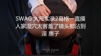 SWAG 大尺实录2葛格一直摸人家湿穴太害羞了镜头都沾到淫 惠子