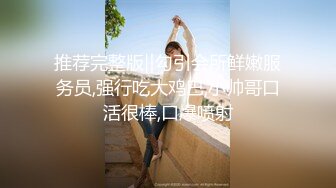 推荐完整版‖勾引会所鲜嫩服务员,强行吃大鸡巴,小帅哥口活很棒,口爆喷射