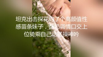 坦克出击探花约了个高颜值性感苗条妹子，舔奶调情口交上位骑乘自己动猛操呻吟