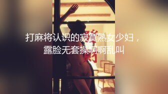 打麻将认识的寂寞熟女少妇，露脸无套操啊啊乱叫