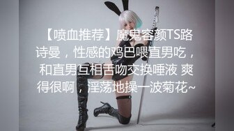 【喷血推荐】魔鬼容颜TS路诗曼，性感的鸡巴喂直男吃，和直男互相舌吻交换唾液 爽得很啊，淫荡地操一波菊花~