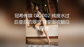 冠希传媒 GX-002 核废水过后皇后的艰辛 痉挛潮吹翻白眼报复