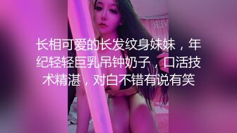 长相可爱的长发纹身妹妹，年纪轻轻巨乳吊钟奶子，口活技术精湛，对白不错有说有笑