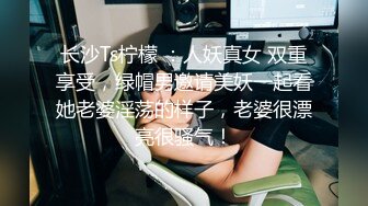 长沙Ts柠檬 ：人妖真女 双重享受，绿帽男邀请美妖一起看她老婆淫荡的样子，老婆很漂亮很骚气！