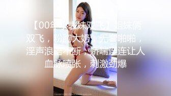 【00年小表妹双飞】姐妹俩双飞，粉胸大奶，无套啪啪，淫声浪语不断，娇喘连连让人血脉喷张，刺激劲爆