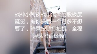 战神小利夜战丰满大屁股极度骚货，被你操后一个月多不想要了，骑乘按腿打桩机，全程淫荡骚话极骚