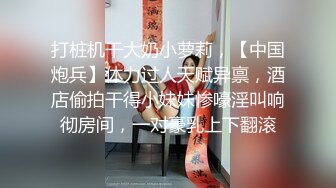 打桩机干大奶小萝莉，【中国炮兵】体力过人天赋异禀，酒店偷拍干得小妹妹惨嚎淫叫响彻房间，一对豪乳上下翻滚