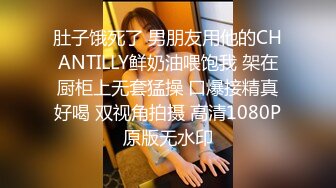 肚子饿死了 男朋友用他的CHANTILLY鲜奶油喂饱我 架在厨柜上无套猛操 口爆接精真好喝 双视角拍摄 高清1080P原版无水印