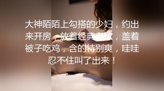 大神陌陌上勾搭的少妇，约出来开房，放着经典老歌，盖着被子吃鸡，含的特别爽，哇哇 忍不住叫了出来！