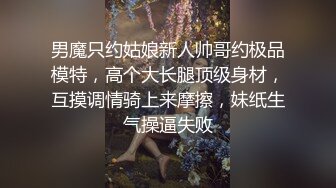 男魔只约姑娘新人帅哥约极品模特，高个大长腿顶级身材，互摸调情骑上来摩擦，妹纸生气操逼失败