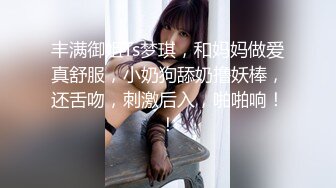 丰满御姐Ts梦琪，和妈妈做爱真舒服，小奶狗舔奶撸妖棒，还舌吻，刺激后入，啪啪响！！