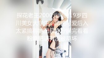 探花老王2000元网约19岁四川美女大学生，清纯可爱后入太紧搞得她面目狰狞操完看看粉嫩肥逼有没被草坏