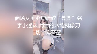 商场女厕胳膊上纹“哥哥”名字小迷妹,闭合的穴缝就像刀切一样齐整