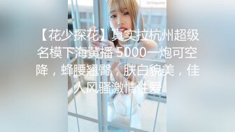 【花少探花】真实拉杭州超级名模下海黄播 5000一炮可空降，蜂腰翘臀，肤白貌美，佳人风骚激情性爱