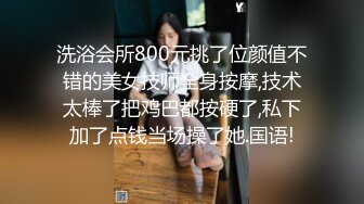 洗浴会所800元挑了位颜值不错的美女技师全身按摩,技术太棒了把鸡巴都按硬了,私下加了点钱当场操了她.国语!