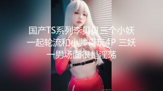 国产TS系列李贝贝三个小妖一起轮流和小帅哥玩4P 三妖一男场面很是淫荡