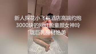 新人探花小飞哥酒店高端约炮3000块的网红脸童颜女神玲珑巨乳身材绝美