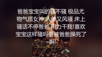 爸爸宝宝叫的骚不骚 极品尤物气质女神 人美又风骚 床上骚话不停爸爸,用力干我!喜欢宝宝这样骚吗要被爸爸操死了~啊!