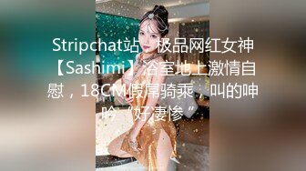 Stripchat站，极品网红女神【Sashimi】浴室地上激情自慰，18CM假屌骑乘，叫的呻吟“好凄惨 ”