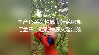 国产TS系列性感美妖芭娜娜与金主一起轮操骚女超淫荡