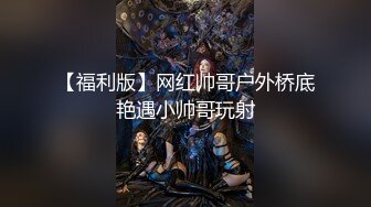 【福利版】网红帅哥户外桥底艳遇小帅哥玩射