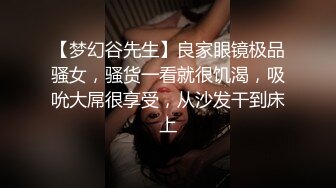 【梦幻谷先生】良家眼镜极品骚女，骚货一看就很饥渴，吸吮大屌很享受，从沙发干到床上