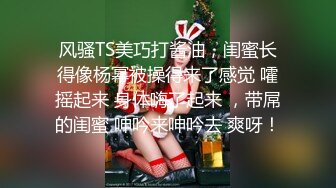 风骚TS美巧打酱油，闺蜜长得像杨幂被操得来了感觉 嚯摇起来 身体嗨了起来 ，带屌的闺蜜 呻吟来呻吟去 爽呀！