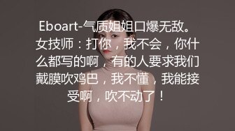 Eboart-气质姐姐口爆无敌。女技师：打你，我不会，你什么都写的啊，有的人要求我们戴膜吹鸡巴，我不懂，我能接受啊，吹不动了！