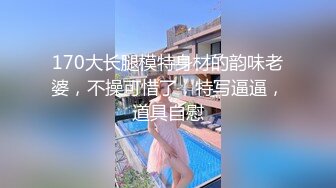 170大长腿模特身材的韵味老婆，不操可惜了，特写逼逼，道具自慰