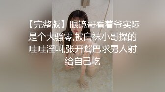 【完整版】眼镜哥看着爷实际是个大骚零,被白袜小哥操的哇哇淫叫,张开嘴巴求男人射给自己吃