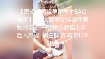 【黑超大屌猛男留学生BAO先生】与X大漂亮女伴读性爱私拍流出 一顿烤肉就搞上床 后入怼操  黑白鲜明 高清1080P版