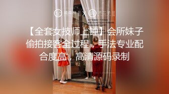 【全套女技师上钟】会所妹子偷拍接客全过程，手法专业配合度高，高清源码录制