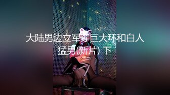 大陆男边立军穿巨大环和白人猛男(新片) 下