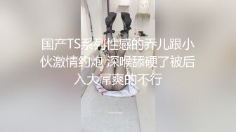 国产TS系列性感的乔儿跟小伙激情约炮 深喉舔硬了被后入大屌爽的不行