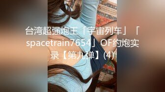 台湾超强炮王「宇宙列车」「spacetrain7654」OF约炮实录【第九弹】(4)