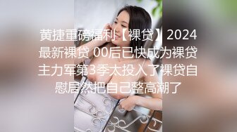 黄捷重磅福利【裸贷】2024最新裸贷 00后已快成为裸贷主力军第3季太投入了裸贷自慰居然把自己整高潮了